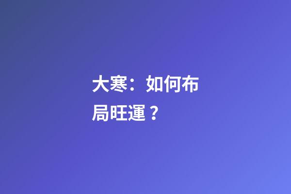 大寒：如何布局旺運？